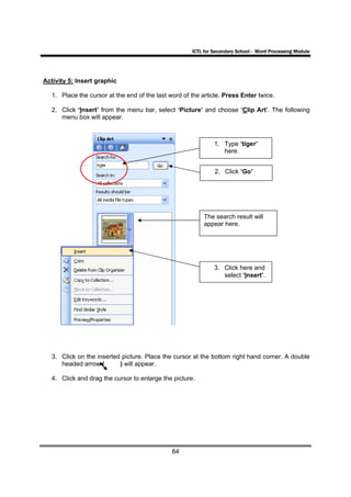 ICTL for Secondary School - Word Processing Module




Activity 5: Insert graphic

   1. Place the cursor at the end of the last word of the article. Press Enter twice.

   2. Click ‘Insert’ from the menu bar, select ‘Picture’ and choose ‘Clip Art’. The following
      menu box will appear.



                                                               1. Type ‘tiger’
                                                                  here.


                                                               2. Click ‘Go’




                                                           The search result will
                                                           appear here.




                                                               3. Click here and
                                                                  select ‘Insert’.




   3. Click on the inserted picture. Place the cursor at the bottom right hand corner. A double
      headed arrow (       ) will appear.

   4. Click and drag the cursor to enlarge the picture.




                                               64
 