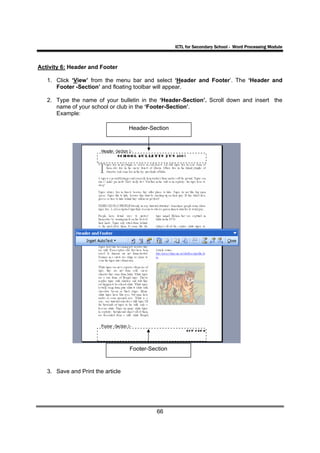 ICTL for Secondary School - Word Processing Module



Activity 6: Header and Footer

   1. Click ‘View’ from the menu bar and select ‘Header and Footer’. The ‘Header and
      Footer -Section’ and floating toolbar will appear.

   2. Type the name of your bulletin in the ‘Header-Section’. Scroll down and insert the
      name of your school or club in the ‘Footer-Section’.
      Example:

                                   Header-Section




                                   Footer-Section


   3. Save and Print the article




                                             66
 