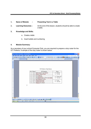 ICTL for Secondary School - Word Processing Module




1.     Name of Module        :       Presenting Text in a Table

2.     Learning Outcomes :           At the end of the lesson, students should be able to create
                                     a table.

3.     Knowledge and Skills:

              a. Create a table

              b. Insert bullets and numbering


4.     Module Summary:

As a secretary of your school Computer Club, you are required to prepare a duty roster for the
ICT Prefects. A sample of the duty roster is shown below:




                                              68
 