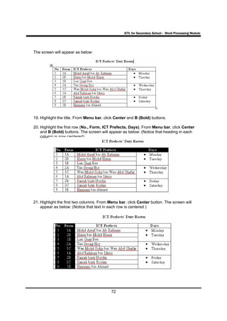 ICTL for Secondary School - Word Processing Module




The screen will appear as below:




19. Highlight the title. From Menu bar, click Center and B (Bold) buttons.

20. Highlight the first row (No., Form, ICT Prefects, Days). From Menu bar, click Center
    and B (Bold) buttons. The screen will appear as below: (Notice that heading in each
    column is now centered).




21. Highlight the first two columns. From Menu bar, click Center button. The screen will
    appear as below: (Notice that text in each row is centered )




                                           72
 