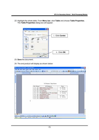 ICTL for Secondary School - Word Processing Module



22. Highlight the whole table. From Menu bar, click Table and choose Table Properties.
    The Table Properties dialog box will appear:




                                                   i. Click Center.




                                                      ii. Click OK.



23. Save the document.

24. The end product will display as shown below:




                                          73
 