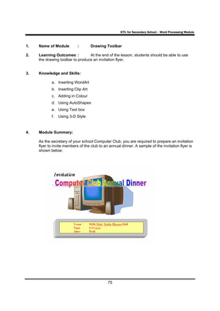 ICTL for Secondary School - Word Processing Module



1.   Name of Module         :       Drawing Toolbar

2.   Learning Outcomes :          At the end of the lesson, students should be able to use
     the drawing toolbar to produce an invitation flyer.


3.   Knowledge and Skills:

            a. Inserting WordArt
            b. Inserting Clip Art
            c. Adding in Colour
            d. Using AutoShapes
            e. Using Text box
            f.   Using 3-D Style



4.   Module Summary:

     As the secretary of your school Computer Club, you are required to prepare an invitation
     flyer to invite members of the club to an annual dinner. A sample of the invitation flyer is
     shown below:




                                              75
 