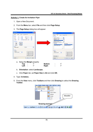ICTL for Secondary School - Word Processing Module

Activity 1: Create An Invitation Flyer

   1. Open a New Document.

   2. From the Menu bar, select File and then click Page Setup.

   3. The Page Setup dialog box will appear:




       a. Setup the Margin properly:
             Top :         1”              Bottom         :       1”
             Left :        1”              Right          :       1”

       b. Orientation: select Landscape.
       c. Click Paper tab, set Paper Size to A4 and click OK.

   4. Type: Invitation.

   5. From the View menu, click Toolbars and then click Drawing to callout the Drawing
      Toolbar.




                                                                         WordArt



                                    ‘Drawing tool bar’




                                             76
 