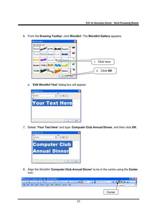 ICTL for Secondary School - Word Processing Module




6. From the Drawing Toolbar, click WordArt. The WordArt Gallery appears:




                                                       i. Click here


                                                         ii. Click OK



   a. ‘Edit WordArt Text’ dialog box will appear:




7. Delete “Your Text Here” and type: Computer Club Annual Dinner, and then click OK.




8. Align the WordArt ‘Computer Club Annual Dinner’ to be in the centre using the Center
   icon.




                                                                   Center


                                         77
 