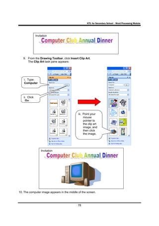 ICTL for Secondary School - Word Processing Module




               Invitation




   9. From the Drawing Toolbar, click Insert Clip Art.
      The Clip Art task pane appears:




    i. Type:
    Computer



   ii. Click
     Go.



                                             iii. Point your
                                                  mouse
                                                  pointer to
                                                  the clip art
                                                  image, and
                                                  then click
                                                  the image.




                   Invitation




10. The computer image appears in the middle of the screen.



                                             78
 
