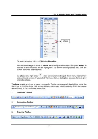 ICTL for Secondary School - Word Processing Module




                                                                    ellipse




       To select an option, click on Edit in the Menu Bar.

       Use the arrow keys to move to Select All on the pull-down menu and press Enter, all
       the text in the document will be highlighted. To remove the highlighted text, click the
       cursor anywhere on the screen.


       An ellipse or a right arrow        after a menu item in the pull down menu means there
       are additional options. If you select that menu item, a dialog box appears. Items in grey
       are not available.

Toolbars provide shortcuts to menu commands. Toolbars are generally located just below the
Menu bar to provide single click access to tasks performed most frequently. Point the mouse
pointer to any of the icon to see screen tips.

1.     Standard Toolbar




2.     Formatting Toolbar




3.     Drawing Toolbar




                                               7
 
