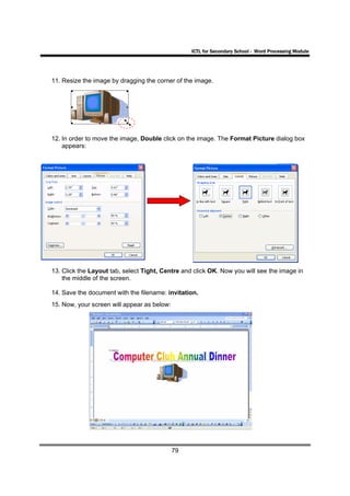 ICTL for Secondary School - Word Processing Module




11. Resize the image by dragging the corner of the image.




12. In order to move the image, Double click on the image. The Format Picture dialog box
    appears:




13. Click the Layout tab, select Tight, Centre and click OK. Now you will see the image in
    the middle of the screen.

14. Save the document with the filename: invitation.
15. Now, your screen will appear as below:




                                             79
 