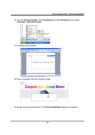 ICTL for Secondary School - Word Processing Module



16. From the Drawing Toolbar, select AutoShape and select Flowchart, then choose
    ‘Flowchart : Alternate Process’.




17. A drawing canvas appear:




18. Draw a rectangle under the computer image.




19. Double click the autoshape box. The Format AutoShape dialog box will appear:




                                         80
 