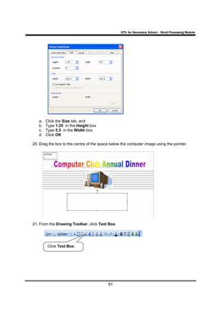 ICTL for Secondary School - Word Processing Module




   a.   Click the Size tab, and
   b.   Type 1.25 in the Height box
   c.   Type 5.5 in the Width box
   d.   Click OK

20. Drag the box to the centre of the space below the computer image using the pointer.




21. From the Drawing Toolbar, click Text Box.




         Click Text Box.




                                          81
 
