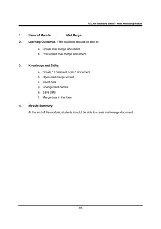 ICTL for Secondary School - Word Processing Module




1.   Name of Module          :    Mail Merge

2.   Learning Outcomes : The students should be able to:

            a. Create mail merge document
            b. Print edited mail merge document



3.   Knowledge and Skills:

            a. Create “ Enrolment Form " document
            b. Open mail merge wizard
            c. Insert data
            d. Change field names
            e. Save data
            f.   Merge data in the form

4.   Module Summary:

     At the end of the module, students should be able to create mail-merge document




                                           85
 