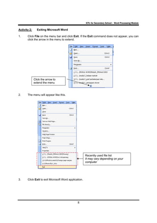 ICTL for Secondary School - Word Processing Module

Activity 2:     Exiting Microsoft Word

1.     Click File on the menu bar and click Exit. If the Exit command does not appear, you can
       click the arrow in the menu to extend.




              Click the arrow to
              extend the menu



2.     The menu will appear like this.




                                                        Recently used file list
                                                        It may vary depending on your
                                                        computer




3.     Click Exit to exit Microsoft Word application.




                                                8
 