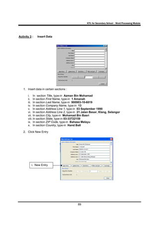 ICTL for Secondary School - Word Processing Module




Activity 3 :   Insert Data




   1. Insert data in certain sections :

       i. In section Title, type-in Azman Bin Mohamad
       ii. In section First Name, type-in 1 Amanah
       iii. In section Last Name, type-in 900903-10-6019
       iv. In section Company Name, type-in 13
       v. In section Address Line 1, type-in 03 September 1990
       vi. In section Address Line 2, type-in 21 Jalan Besar, Klang, Selangor
       vii. In section City, type-in Mohamad Bin Basri
       viii. In section State, type-in 03-33722159
       ix. In section ZIP Code, type-in Bahasa Melayu
       x. In section Country, type-in Hand Ball

   2. Click New Entry




          i. New Entry




                                            89
 