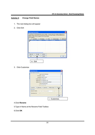 ICTL for Secondary School - Word Processing Module

Activity 5:     Change Field Names


   1. The next dialog box will appear

   2. Click Edit




                         iii. Edit


   3. Click Customize




                                                i. Customize.

   4.Click Rename

   5.Type-in Name at the Rename Field Toolbox

   6.Click OK




                                          91
 