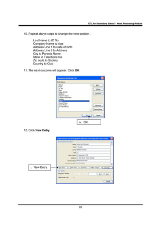 ICTL for Secondary School - Word Processing Module



10. Repeat above steps to change the next section .

       Last Name to IC No
       Company Name to Age
       Address Line 1 to Date of birth
       Address Line 2 to Address
       City to Parents Name
       State to Telephone No
       Zip code to Society
       Country to Club

11. The next outcome will appear. Click OK




                                          iv. OK.

12. Click New Entry




     i. New Entry




                                          93
 