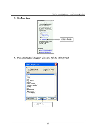 ICTL for Secondary School - Word Processing Module

3. Click More Items




                                                                i. More items.




4. The next dialog box will appear. Click Name from the list.Click Insert




                         ii. Insert button




                                             96
 