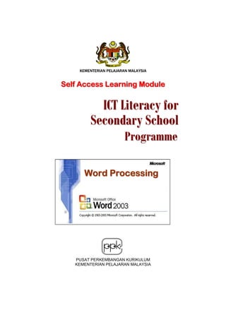 KEMENTERIAN PELAJARAN MALAYSIA


Self Access Learning Module


          ICT Literacy for
        Secondary School
                       Programme

      Word Processing




   PUSAT PERKEMBANGAN KURIKULUM
   KEMENTERIAN PELAJARAN MALAYSIA
 