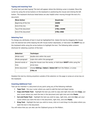 Typing and inserting Text
To enter text just start typing! The text will appear where the blinking cursor is located. Move the
cursor by using the arrow buttons on the keyboard or positioning the mouse and clicking the left
button. The keyboard shortcuts listed below are also helpful when moving through the text of a
document:
Move Action Keystroke
Beginning of the line HOME
End of the line END
Top of the document CTRL+HOME
End of the document CTRL+END
Selecting Text
To change any attributes of text it must be highlighted first. Select the text by dragging the mouse
over the desired text while keeping the left mouse button depressed, or hold down the SHIFT key on
the keyboard while using the arrow buttons to highlight the text. The following table contains
shortcuts for selecting a portion of the text:
Selection Technique
Whole word double-click within the word
Whole paragraph triple-click within the paragraph
Several words or
lines
drag the mouse over the words, or hold down SHIFT while using the
arrow keys
Entire document choose Editing | Select | Select All from the Ribbon, or press
CTRL+A
Deselect the text by clicking anywhere outside of the selection on the page or press an arrow key on
the keyboard.
Inserting Additional Text
Text can be inserted in a document at any point using any of the following methods:
Type Text: Put your cursor where you want to add the text and begin typing
Copy and Paste Text: Highlight the text you wish to copy and right click and click Copy, put
your cursor where you want the text in the document and right click and click Paste.
Cut and Paste Text: Highlight the text you wish to copy, right click, and click Cut, put your
cursor where you want the text in the document, right click, and click Paste.
Drag Text: Highlight the text you wish to move, click on it and drag it to the place where you
want the text in the document.
You will notice that you can also use the Clipboard group on the Ribbon.
 