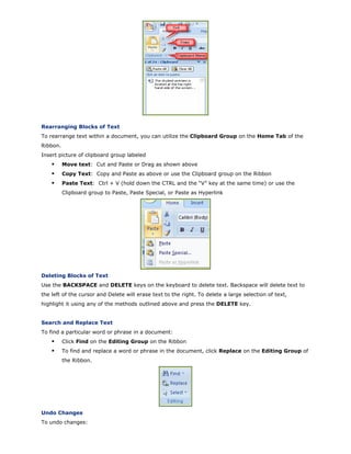 Rearranging Blocks of Text
To rearrange text within a document, you can utilize the Clipboard Group on the Home Tab of the
Ribbon.
Insert picture of clipboard group labeled
Move text: Cut and Paste or Drag as shown above
Copy Text: Copy and Paste as above or use the Clipboard group on the Ribbon
Paste Text: Ctrl + V (hold down the CTRL and the “V” key at the same time) or use the
Clipboard group to Paste, Paste Special, or Paste as Hyperlink
Deleting Blocks of Text
Use the BACKSPACE and DELETE keys on the keyboard to delete text. Backspace will delete text to
the left of the cursor and Delete will erase text to the right. To delete a large selection of text,
highlight it using any of the methods outlined above and press the DELETE key.
Search and Replace Text
To find a particular word or phrase in a document:
Click Find on the Editing Group on the Ribbon
To find and replace a word or phrase in the document, click Replace on the Editing Group of
the Ribbon.
Undo Changes
To undo changes:
 