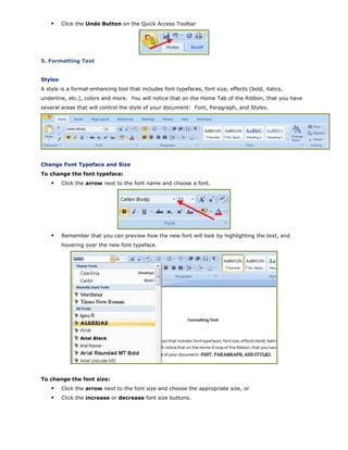 Click the Undo Button on the Quick Access Toolbar
5. Formatting Text
Styles
A style is a format-enhancing tool that includes font typefaces, font size, effects (bold, italics,
underline, etc.), colors and more. You will notice that on the Home Tab of the Ribbon, that you have
several areas that will control the style of your document: Font, Paragraph, and Styles.
Change Font Typeface and Size
To change the font typeface:
Click the arrow next to the font name and choose a font.
Remember that you can preview how the new font will look by highlighting the text, and
hovering over the new font typeface.
To change the font size:
Click the arrow next to the font size and choose the appropriate size, or
Click the increase or decrease font size buttons.
 