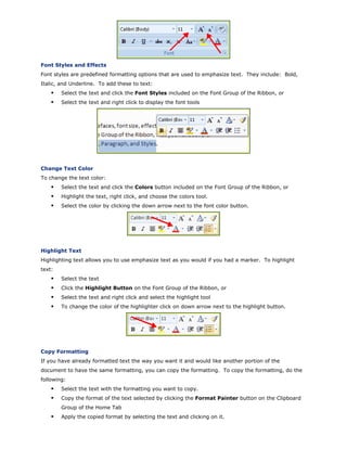Font Styles and Effects
Font styles are predefined formatting options that are used to emphasize text. They include: Bold,
Italic, and Underline. To add these to text:
Select the text and click the Font Styles included on the Font Group of the Ribbon, or
Select the text and right click to display the font tools
Change Text Color
To change the text color:
Select the text and click the Colors button included on the Font Group of the Ribbon, or
Highlight the text, right click, and choose the colors tool.
Select the color by clicking the down arrow next to the font color button.
Highlight Text
Highlighting text allows you to use emphasize text as you would if you had a marker. To highlight
text:
Select the text
Click the Highlight Button on the Font Group of the Ribbon, or
Select the text and right click and select the highlight tool
To change the color of the highlighter click on down arrow next to the highlight button.
Copy Formatting
If you have already formatted text the way you want it and would like another portion of the
document to have the same formatting, you can copy the formatting. To copy the formatting, do the
following:
Select the text with the formatting you want to copy.
Copy the format of the text selected by clicking the Format Painter button on the Clipboard
Group of the Home Tab
Apply the copied format by selecting the text and clicking on it.
 