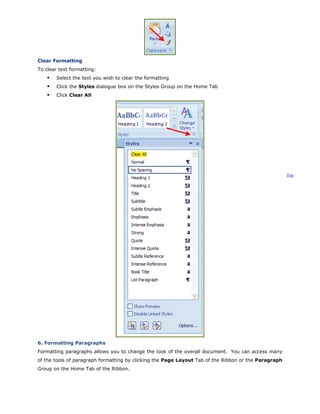 Clear Formatting
To clear text formatting:
Select the text you wish to clear the formatting
Click the Styles dialogue box on the Styles Group on the Home Tab
Click Clear All
Top
6. Formatting Paragraphs
Formatting paragraphs allows you to change the look of the overall document. You can access many
of the tools of paragraph formatting by clicking the Page Layout Tab of the Ribbon or the Paragraph
Group on the Home Tab of the Ribbon.
 