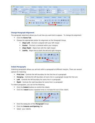 Change Paragraph Alignment
The paragraph alignment allows you to set how you want text to appear. To change the alignment:
Click the Home Tab
Choose the appropriate button for alignment on the Paragraph Group.
Align Left: the text is aligned with your left margin
Center: The text is centered within your margins
Align Right: Aligns text with the right margin
Justify: Aligns text to both the left and right margins.
Indent Paragraphs
Indenting paragraphs allows you set text within a paragraph at different margins. There are several
options for indenting:
First Line: Controls the left boundary for the first line of a paragraph
Hanging: Controls the left boundary of every line in a paragraph except the first one
Left: Controls the left boundary for every line in a paragraph
Right: Controls the right boundary for every line in a paragraph
To indent paragraphs, you can do the following:
Click the Indent buttons to control the indent.
Click the Indent button repeated times to increase the size of the indent.
Click the dialog box of the Paragraph Group
Click the Indents and Spacing Tab
Select your indents
 