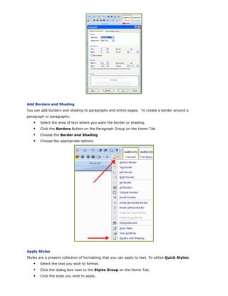 Add Borders and Shading
You can add borders and shading to paragraphs and entire pages. To create a border around a
paragraph or paragraphs:
Select the area of text where you want the border or shading.
Click the Borders Button on the Paragraph Group on the Home Tab
Choose the Border and Shading
Choose the appropriate options
Apply Styles
Styles are a present collection of formatting that you can apply to text. To utilize Quick Styles:
Select the text you wish to format.
Click the dialog box next to the Styles Group on the Home Tab.
Click the style you wish to apply.
 