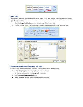 Create Links
Creating links in a word document allows you to put in a URL that readers can click on to visit a web
page. To insert a link:
Click the Hyperlink Button on the Links Group of the Insert Tab.
Type in the text in the “Text to Display” box and the web address in the “Address” box.
Change Spacing Between Paragraphs and Lines
You can change the space between lines and paragraphs by doing the following:
Select the paragraph or paragraphs you wish to change.
On the Home Tab, Click the Paragraph Dialog Box
Click the Indents and Spacing Tab
In the Spacing section, adjust your spacing accordingly
 