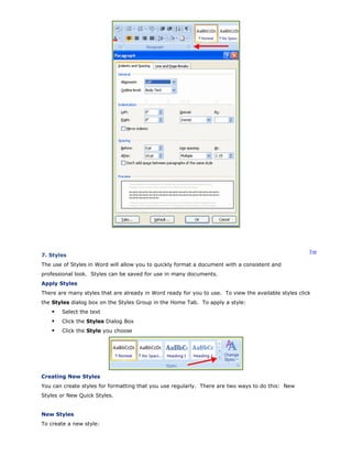 Top
7. Styles
The use of Styles in Word will allow you to quickly format a document with a consistent and
professional look. Styles can be saved for use in many documents.
Apply Styles
There are many styles that are already in Word ready for you to use. To view the available styles click
the Styles dialog box on the Styles Group in the Home Tab. To apply a style:
Select the text
Click the Styles Dialog Box
Click the Style you choose
Creating New Styles
You can create styles for formatting that you use regularly. There are two ways to do this: New
Styles or New Quick Styles.
New Styles
To create a new style:
 