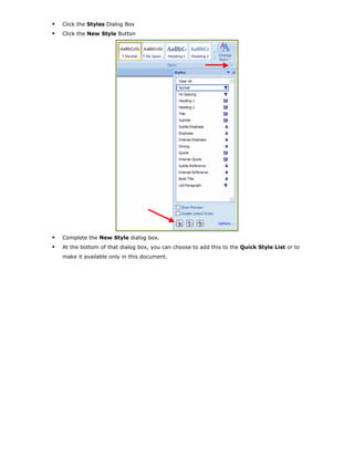 Click the Styles Dialog Box
Click the New Style Button
Complete the New Style dialog box.
At the bottom of that dialog box, you can choose to add this to the Quick Style List or to
make it available only in this document.
 