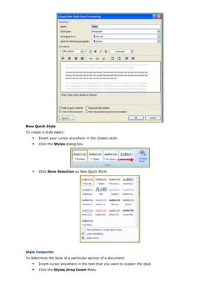New Quick Style
To create a style easily:
Insert your cursor anywhere in the chosen style
Click the Styles dialog box
Click Save Selection as New Quick Style
Style Inspector
To determine the style of a particular section of a document:
Insert cursor anywhere in the text that you want to explain the style
Click the Styles Drop Down Menu
 