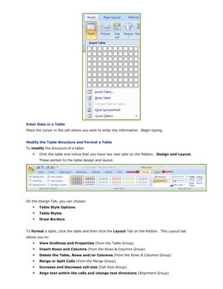 Enter Data in a Table
Place the cursor in the cell where you wish to enter the information. Begin typing.
Modify the Table Structure and Format a Table
To modify the structure of a table:
Click the table and notice that you have two new tabs on the Ribbon: Design and Layout.
These pertain to the table design and layout.
On the Design Tab, you can choose:
Table Style Options
Table Styles
Draw Borders
To format a table, click the table and then click the Layout Tab on the Ribbon. This Layout tab
allows you to:
View Gridlines and Properties (from the Table Group)
Insert Rows and Columns (from the Rows & Columns Group)
Delete the Table, Rows and/or Columns (from the Rows & Columns Group)
Merge or Split Cells (from the Merge Group)
Increase and Decrease cell size (Cell Size Group)
Align text within the cells and change text directions (Alignment Group)
 