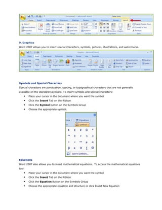 9. Graphics
Word 2007 allows you to insert special characters, symbols, pictures, illustrations, and watermarks.
Symbols and Special Characters
Special characters are punctuation, spacing, or typographical characters that are not generally
available on the standard keyboard. To insert symbols and special characters:
Place your cursor in the document where you want the symbol
Click the Insert Tab on the Ribbon
Click the Symbol button on the Symbols Group
Choose the appropriate symbol.
Equations
Word 2007 also allows you to insert mathematical equations. To access the mathematical equations
tool:
Place your cursor in the document where you want the symbol
Click the Insert Tab on the Ribbon
Click the Equation Button on the Symbols Group
Choose the appropriate equation and structure or click Insert New Equation
 