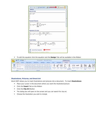 To edit the equation click the equation and the Design Tab will be available in the Ribbon
Illustrations, Pictures, and Smart Art
Word 2007 allows you to insert illustrations and pictures into a document. To insert illustrations:
Place your cursor in the document where you want the illustration/picture
Click the Insert Tab on the Ribbon
Click the Clip Art Button
The dialog box will open on the screen and you can search for clip art.
Choose the illustration you wish to include
 
