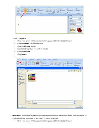 To insert a picture:
Place your cursor in the document where you want the illustration/picture
Click the Insert Tab on the Ribbon
Click the Picture Button
Browse to the picture you wish to include
Click the Picture
Click Insert
Smart Art is a collection of graphics you can utilize to organize information within your document. It
includes timelines, processes, or workflow. To insert Smart Art
Place your cursor in the document where you want the illustration/picture
 