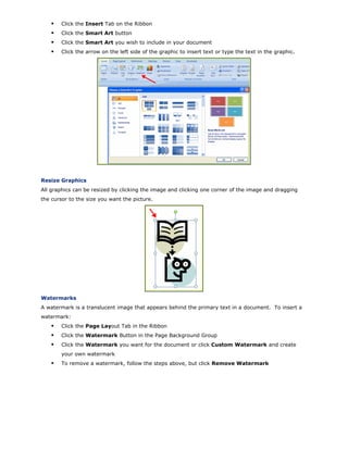 Click the Insert Tab on the Ribbon
Click the Smart Art button
Click the Smart Art you wish to include in your document
Click the arrow on the left side of the graphic to insert text or type the text in the graphic.
Resize Graphics
All graphics can be resized by clicking the image and clicking one corner of the image and dragging
the cursor to the size you want the picture.
Watermarks
A watermark is a translucent image that appears behind the primary text in a document. To insert a
watermark:
Click the Page Layout Tab in the Ribbon
Click the Watermark Button in the Page Background Group
Click the Watermark you want for the document or click Custom Watermark and create
your own watermark
To remove a watermark, follow the steps above, but click Remove Watermark
 