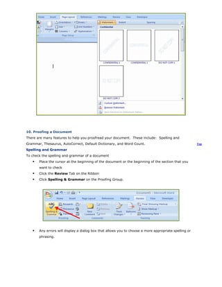 10. Proofing a Document
There are many features to help you proofread your document. These include: Spelling and
Grammar, Thesaurus, AutoCorrect, Default Dictionary, and Word Count. Top
Spelling and Grammar
To check the spelling and grammar of a document
Place the cursor at the beginning of the document or the beginning of the section that you
want to check
Click the Review Tab on the Ribbon
Click Spelling & Grammar on the Proofing Group.
Any errors will display a dialog box that allows you to choose a more appropriate spelling or
phrasing.
 
