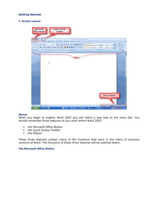 Getting Started
1. Screen Layout
Menus
When you begin to explore Word 2007 you will notice a new look to the menu bar. You
should remember three features as you work within Word 2007:
the Microsoft Office Button
the Quick Access Toolbar
the Ribbon
These three features contain many of the functions that were in the menu of previous
versions of Word. The functions of these three features will be outlined below.
The Microsoft Office Button
 