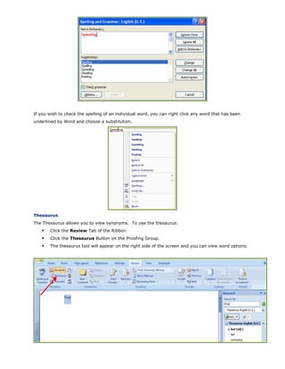 If you wish to check the spelling of an individual word, you can right click any word that has been
underlined by Word and choose a substitution.
Thesaurus
The Thesaurus allows you to view synonyms. To use the thesaurus:
Click the Review Tab of the Ribbon
Click the Thesaurus Button on the Proofing Group.
The thesaurus tool will appear on the right side of the screen and you can view word options.
 