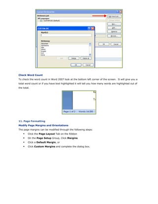 Check Word Count
To check the word count in Word 2007 look at the bottom left corner of the screen. It will give you a
total word count or if you have text highlighted it will tell you how many words are highlighted out of
the total.
11. Page Formatting
Modify Page Margins and Orientations
The page margins can be modified through the following steps:
Click the Page Layout Tab on the Ribbon
On the Page Setup Group, Click Margins
Click a Default Margin, or
Click Custom Margins and complete the dialog box.
 