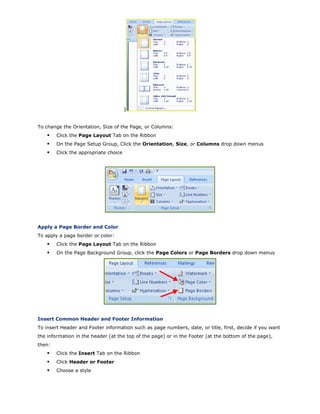 I
To change the Orientation, Size of the Page, or Columns:
Click the Page Layout Tab on the Ribbon
On the Page Setup Group, Click the Orientation, Size, or Columns drop down menus
Click the appropriate choice
Apply a Page Border and Color
To apply a page border or color:
Click the Page Layout Tab on the Ribbon
On the Page Background Group, click the Page Colors or Page Borders drop down menus
Insert Common Header and Footer Information
To insert Header and Footer information such as page numbers, date, or title, first, decide if you want
the information in the header (at the top of the page) or in the Footer (at the bottom of the page),
then:
Click the Insert Tab on the Ribbon
Click Header or Footer
Choose a style
 