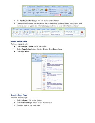 I
The Header/Footer Design Tab will display on the Ribbon
Choose the information that you would like to have in the header or footer (date, time, page
numbers, etc.) or type in the information you would like to have in the header or footer
Create a Page Break
To insert a page break:
Click the Page Layout Tab on the Ribbon
On the Page Setup Group, click the Breaks Drop Down Menu
Click Page Break
Insert a Cover Page
To insert a cover page:
Click the Insert Tab on the Ribbon
Click the Cover Page Button on the Pages Group
Choose a style for the cover page
 
