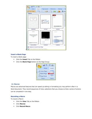 I
Insert a Blank Page
To insert a blank page:
Click the Insert Tab on the Ribbon
Click the Blank Page Button on the Page Group
12. Macros
Macros are advanced features that can speed up editing or formatting you may perform often in a
Word document. They record sequences of menu selections that you choose so that a series of actions
can be completed in one-step.
Recording a Macro
To record a Macro:
Click the View Tab on the Ribbon
Click Macros
Click Record Macro
 