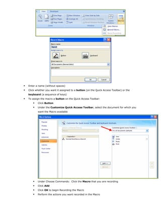 Enter a name (without spaces)
Click whether you want it assigned to a button (on the Quick Access Toolbar) or the
keyboard (a sequence of keys)
To assign the macro a button on the Quick Access Toolbar:
Click Button
Under the Customize Quick Access Toolbar, select the document for which you
want the Macro available
Under Choose Commands: Click the Macro that you are recording
Click Add
Click OK to begin Recording the Macro
Perform the actions you want recorded in the Macro
 