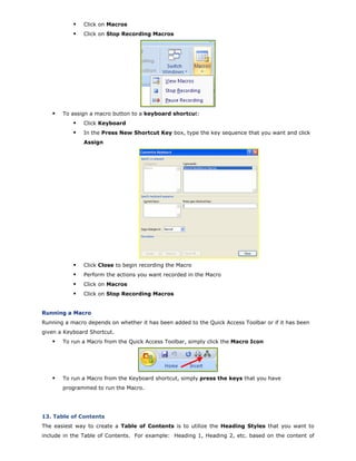 Click on Macros
Click on Stop Recording Macros
To assign a macro button to a keyboard shortcut:
Click Keyboard
In the Press New Shortcut Key box, type the key sequence that you want and click
Assign
Click Close to begin recording the Macro
Perform the actions you want recorded in the Macro
Click on Macros
Click on Stop Recording Macros
Running a Macro
Running a macro depends on whether it has been added to the Quick Access Toolbar or if it has been
given a Keyboard Shortcut.
To run a Macro from the Quick Access Toolbar, simply click the Macro Icon
To run a Macro from the Keyboard shortcut, simply press the keys that you have
programmed to run the Macro.
13. Table of Contents
The easiest way to create a Table of Contents is to utilize the Heading Styles that you want to
include in the Table of Contents. For example: Heading 1, Heading 2, etc. based on the content of
 