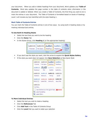 your document. When you add or delete headings from your document, Word updates your Table of
Contents. Word also updates the page number in the table of contents when information in the
document is added or deleted. When you create a Table of Contents, the first thing you want to do is
mark the entries in your document. The Table of Contents is formatted based on levels of headings.
Level 1 will include any text identified with the style Heading 1.
Mark Table of Contents Entries
You can mark the Table of Contents entries in one of two ways: by using built-in heading styles or by
marking individual text entries.
To Use Built-In Heading Styles
Select the text that you wish to be the heading
Click the Home Tab
In the Styles Group, click Heading 1 (or the appropriate heading)
If you don’t see the style you want, click the arrow to expand the Quick Styles Gallery
If the style you want does not appear click Save Selection as New Quick Style
To Mark Individual Entries:
Select the text you wish to make a heading
Click the References Tab
Click Add Text in the Table of Contents Group
Click the Level that you want to label your selection
Top
 