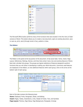 The Microsoft Office button performs many of the functions that were located in the File menu of older
versions of Word. This button allows you to create a new document, open an existing document, save
or save as, print, send (through email or fax), publish or close.
The Ribbon
The Ribbon is the panel at the top portion of the document. It has seven tabs: Home, Insert, Page
Layout, References, Mailings, Review, and View that contain many new and existing features of Word.
Each tab is divided into groups. The groups are logical collections of features designed to perform
functions that you will utilize in developing or editing your Word document. Commonly used features
are displayed on the Ribbon, to view additional features within each group, click on the arrow at the
bottom right of each group.
Each of the tabs contains the following tools:
Home: Clipboard, Fonts, Paragraph, Styles, and Editing.
Insert: Pages, Tables, Illustrations, Links, Header & Footer, Text, and Symbols
Page Layout: Themes, Page Setup, Page Background, Paragraph, Arrange
 