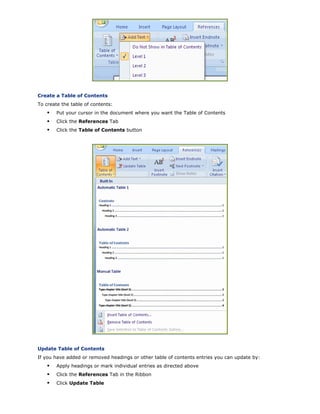 Create a Table of Contents
To create the table of contents:
Put your cursor in the document where you want the Table of Contents
Click the References Tab
Click the Table of Contents button
Update Table of Contents
If you have added or removed headings or other table of contents entries you can update by:
Apply headings or mark individual entries as directed above
Click the References Tab in the Ribbon
Click Update Table
 