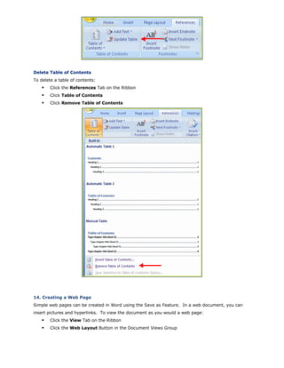 Delete Table of Contents
To delete a table of contents:
Click the References Tab on the Ribbon
Click Table of Contents
Click Remove Table of Contents
14. Creating a Web Page
Simple web pages can be created in Word using the Save as Feature. In a web document, you can
insert pictures and hyperlinks. To view the document as you would a web page:
Click the View Tab on the Ribbon
Click the Web Layout Button in the Document Views Group
 