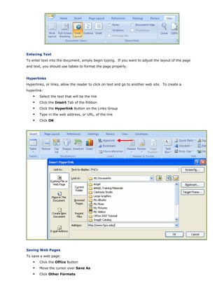 Entering Text
To enter text into the document, simply begin typing. If you want to adjust the layout of the page
and text, you should use tables to format the page properly.
Hyperlinks
Hyperlinks, or links, allow the reader to click on text and go to another web site. To create a
hyperlink:
Select the text that will be the link
Click the Insert Tab of the Ribbon
Click the Hyperlink Button on the Links Group
Type in the web address, or URL, of the link
Click OK
Saving Web Pages
To save a web page:
Click the Office Button
Move the cursor over Save As
Click Other Formats
 